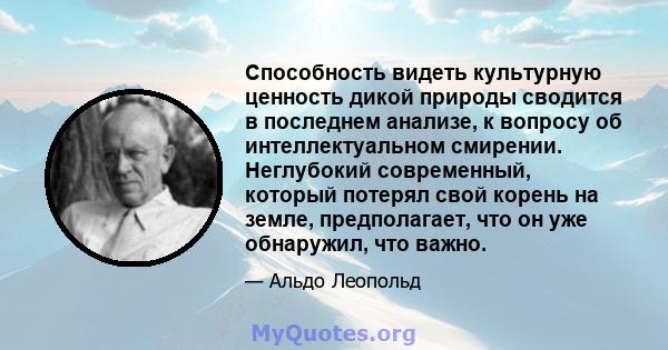 Способность видеть культурную ценность дикой природы сводится в последнем анализе, к вопросу об интеллектуальном смирении. Неглубокий современный, который потерял свой корень на земле, предполагает, что он уже