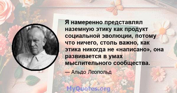 Я намеренно представлял наземную этику как продукт социальной эволюции, потому что ничего, столь важно, как этика никогда не «написано», она развивается в умах мыслительного сообщества.