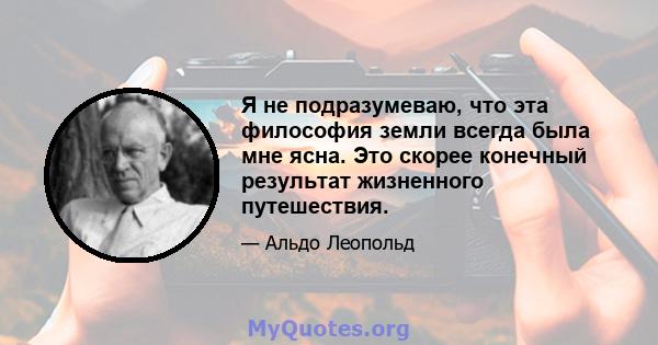 Я не подразумеваю, что эта философия земли всегда была мне ясна. Это скорее конечный результат жизненного путешествия.