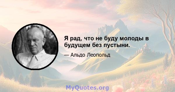 Я рад, что не буду молоды в будущем без пустыни.