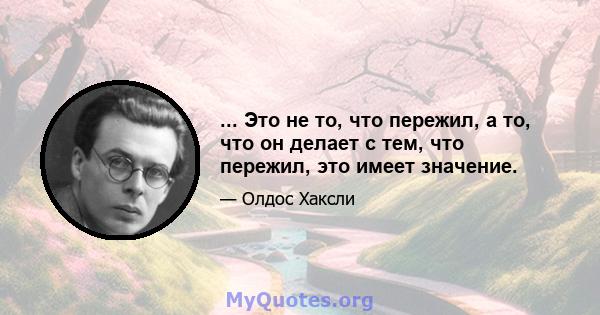 ... Это не то, что пережил, а то, что он делает с тем, что пережил, это имеет значение.