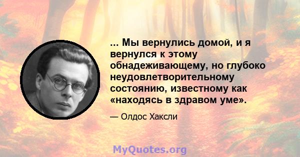 ... Мы вернулись домой, и я вернулся к этому обнадеживающему, но глубоко неудовлетворительному состоянию, известному как «находясь в здравом уме».