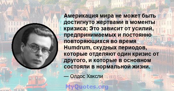 Америкация мира не может быть достигнуто жертвами в моменты кризиса; Это зависит от усилий, предпринимаемых и постоянно повторяющихся во время Humdrum, скудных периодов, которые отделяют один кризис от другого, и