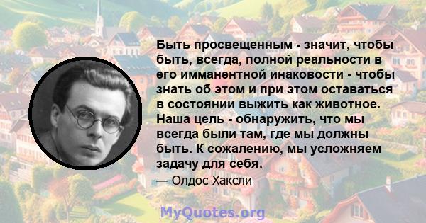 Быть просвещенным - значит, чтобы быть, всегда, полной реальности в его имманентной инаковости - чтобы знать об этом и при этом оставаться в состоянии выжить как животное. Наша цель - обнаружить, что мы всегда были там, 