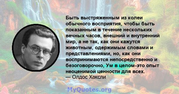 Быть выстряженным из колеи обычного восприятия, чтобы быть показанным в течение нескольких вечных часов, внешний и внутренний мир, а не так, как они кажутся животным, одержимым словами и представлениями, но, как они