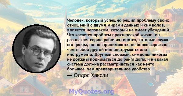 Человек, который успешно решил проблему своих отношений с двумя мирами данных и символов, является человеком, который не имеет убеждений. Что касается проблем практической жизни, он развлекает серию рабочих гипотез,