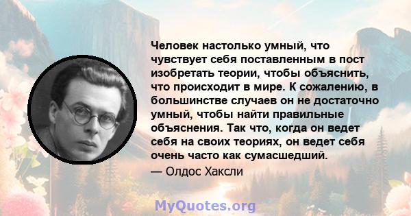 Человек настолько умный, что чувствует себя поставленным в пост изобретать теории, чтобы объяснить, что происходит в мире. К сожалению, в большинстве случаев он не достаточно умный, чтобы найти правильные объяснения.