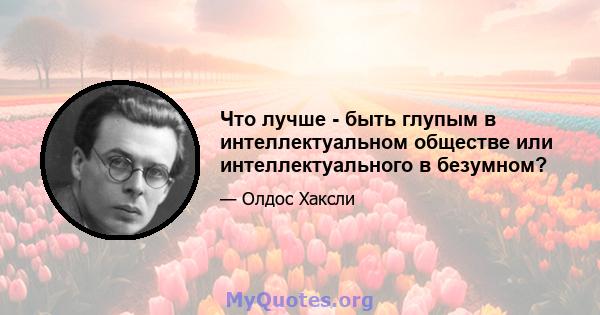 Что лучше - быть глупым в интеллектуальном обществе или интеллектуального в безумном?