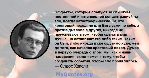 Эффекты, которые следуют за слишком постоянной и интенсивной концентрацией на зло, всегда катастрофические. Те, кто крестовый поход, не для Бога сами по себе, а против дьявола в других, никогда не преуспевают в том,