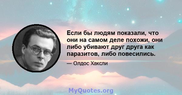 Если бы людям показали, что они на самом деле похожи, они либо убивают друг друга как паразитов, либо повесились.