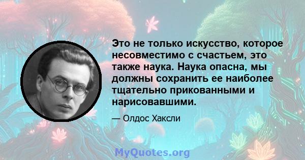 Это не только искусство, которое несовместимо с счастьем, это также наука. Наука опасна, мы должны сохранить ее наиболее тщательно прикованными и нарисовавшими.