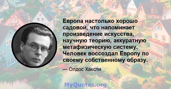 Европа настолько хорошо садовой, что напоминает произведение искусства, научную теорию, аккуратную метафизическую систему. Человек воссоздал Европу по своему собственному образу.