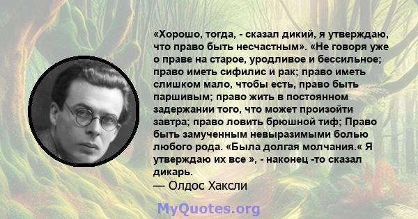 «Хорошо, тогда, - сказал дикий, я утверждаю, что право быть несчастным». «Не говоря уже о праве на старое, уродливое и бессильное; право иметь сифилис и рак; право иметь слишком мало, чтобы есть, право быть паршивым;