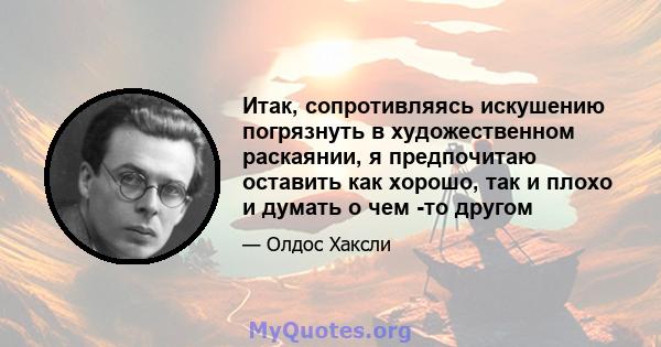 Итак, сопротивляясь искушению погрязнуть в художественном раскаянии, я предпочитаю оставить как хорошо, так и плохо и думать о чем -то другом