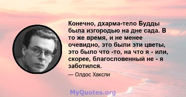 Конечно, дхарма-тело Будды была изгородью на дне сада. В то же время, и не менее очевидно, это были эти цветы, это было что -то, на что я - или, скорее, благословенный не - я заботился.