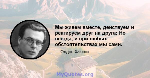 Мы живем вместе, действуем и реагируем друг на друга; Но всегда, и при любых обстоятельствах мы сами.