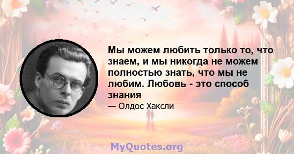 Мы можем любить только то, что знаем, и мы никогда не можем полностью знать, что мы не любим. Любовь - это способ знания