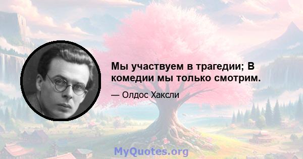 Мы участвуем в трагедии; В комедии мы только смотрим.