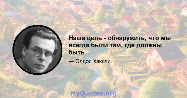 Наша цель - обнаружить, что мы всегда были там, где должны быть