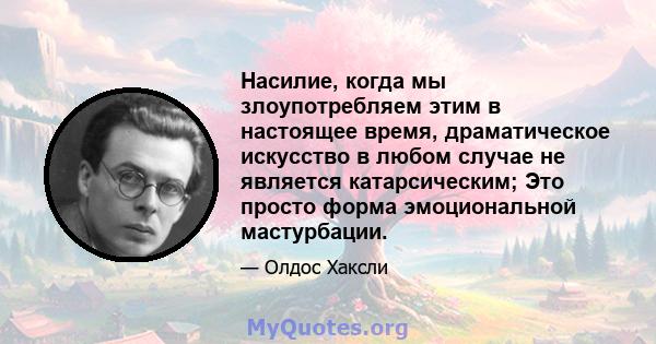 Насилие, когда мы злоупотребляем этим в настоящее время, драматическое искусство в любом случае не является катарсическим; Это просто форма эмоциональной мастурбации.