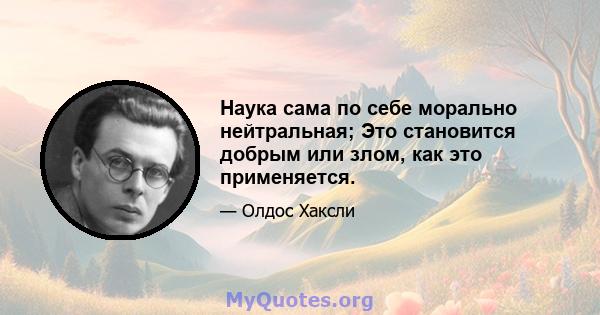 Наука сама по себе морально нейтральная; Это становится добрым или злом, как это применяется.