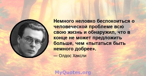 Немного неловко беспокоиться о человеческой проблеме всю свою жизнь и обнаружил, что в конце не может предложить больше, чем «пытаться быть немного добрее».