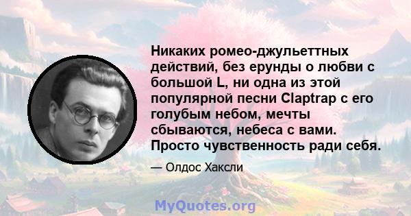 Никаких ромео-джульеттных действий, без ерунды о любви с большой L, ни одна из этой популярной песни Claptrap с его голубым небом, мечты сбываются, небеса с вами. Просто чувственность ради себя.