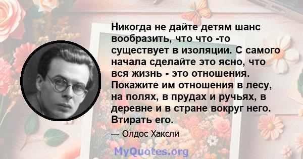 Никогда не дайте детям шанс вообразить, что что -то существует в изоляции. С самого начала сделайте это ясно, что вся жизнь - это отношения. Покажите им отношения в лесу, на полях, в прудах и ручьях, в деревне и в