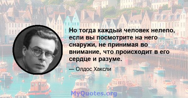 Но тогда каждый человек нелепо, если вы посмотрите на него снаружи, не принимая во внимание, что происходит в его сердце и разуме.