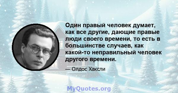 Один правый человек думает, как все другие, дающие правые люди своего времени, то есть в большинстве случаев, как какой-то неправильный человек другого времени.