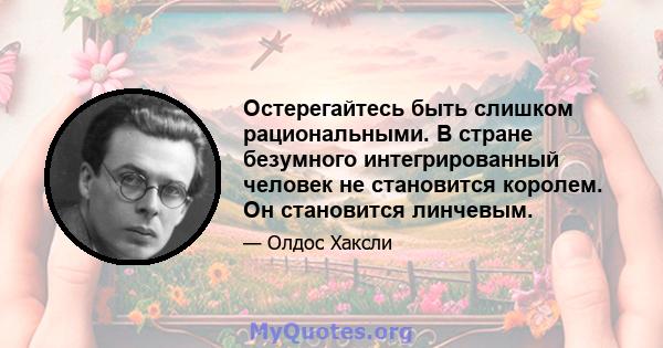 Остерегайтесь быть слишком рациональными. В стране безумного интегрированный человек не становится королем. Он становится линчевым.