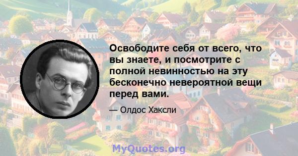 Освободите себя от всего, что вы знаете, и посмотрите с полной невинностью на эту бесконечно невероятной вещи перед вами.