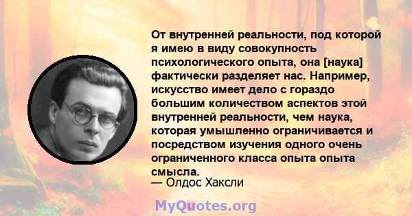 От внутренней реальности, под которой я имею в виду совокупность психологического опыта, она [наука] фактически разделяет нас. Например, искусство имеет дело с гораздо большим количеством аспектов этой внутренней