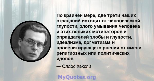 По крайней мере, две трети наших страданий исходят от человеческой глупости, злого умывания человека и этих великих мотиваторов и оправдателей злобы и глупости, идеализма, догматизма и проселитирующего рвения от имени