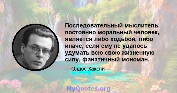 Последовательный мыслитель, постоянно моральный человек, является либо ходьбой, либо иначе, если ему не удалось удумать всю свою жизненную силу, фанатичный мономан.