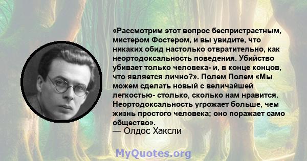 «Рассмотрим этот вопрос беспристрастным, мистером Фостером, и вы увидите, что никаких обид настолько отвратительно, как неортодоксальность поведения. Убийство убивает только человека- и, в конце концов, что является