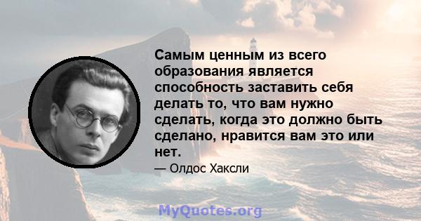 Самым ценным из всего образования является способность заставить себя делать то, что вам нужно сделать, когда это должно быть сделано, нравится вам это или нет.