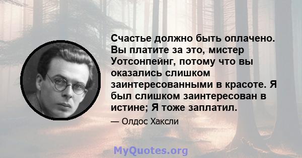 Счастье должно быть оплачено. Вы платите за это, мистер Уотсонпейнг, потому что вы оказались слишком заинтересованными в красоте. Я был слишком заинтересован в истине; Я тоже заплатил.