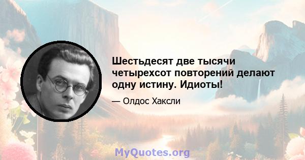 Шестьдесят две тысячи четырехсот повторений делают одну истину. Идиоты!