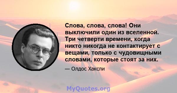 Слова, слова, слова! Они выключили один из вселенной. Три четверти времени, когда никто никогда не контактирует с вещами, только с чудовищными словами, которые стоят за них.