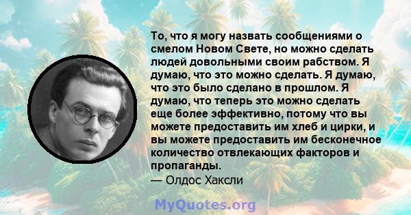 То, что я могу назвать сообщениями о смелом Новом Свете, но можно сделать людей довольными своим рабством. Я думаю, что это можно сделать. Я думаю, что это было сделано в прошлом. Я думаю, что теперь это можно сделать