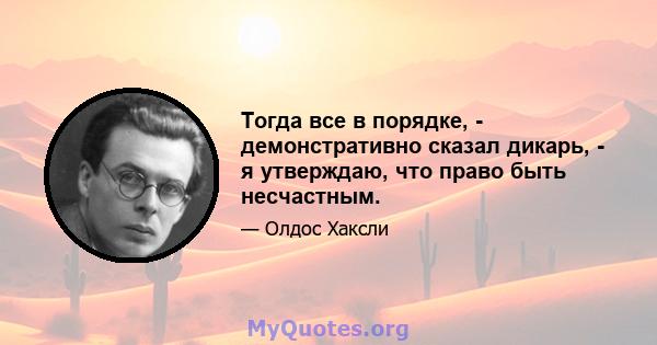 Тогда все в порядке, - демонстративно сказал дикарь, - я утверждаю, что право быть несчастным.