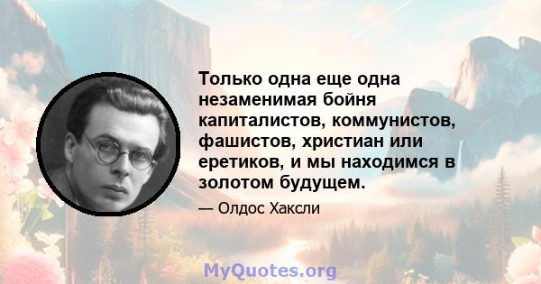 Только одна еще одна незаменимая бойня капиталистов, коммунистов, фашистов, христиан или еретиков, и мы находимся в золотом будущем.