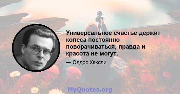 Универсальное счастье держит колеса постоянно поворачиваться, правда и красота не могут.