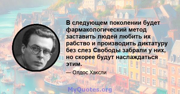 В следующем поколении будет фармакологический метод заставить людей любить их рабство и производить диктатуру без слез Свободы забрали у них, но скорее будут наслаждаться этим.