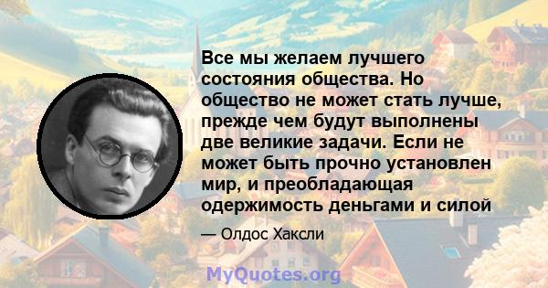 Все мы желаем лучшего состояния общества. Но общество не может стать лучше, прежде чем будут выполнены две великие задачи. Если не может быть прочно установлен мир, и преобладающая одержимость деньгами и силой