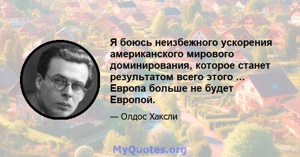 Я боюсь неизбежного ускорения американского мирового доминирования, которое станет результатом всего этого ... Европа больше не будет Европой.