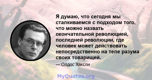 Я думаю, что сегодня мы сталкиваемся с подходом того, что можно назвать окончательной революцией, последней революции, где человек может действовать непосредственно на теле разума своих товарищей.