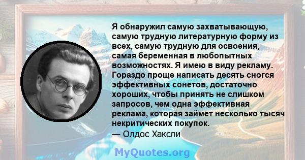 Я обнаружил самую захватывающую, самую трудную литературную форму из всех, самую трудную для освоения, самая беременная в любопытных возможностях. Я имею в виду рекламу. Гораздо проще написать десять сногся эффективных