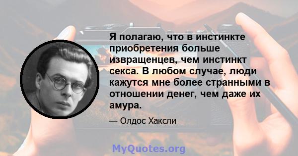 Я полагаю, что в инстинкте приобретения больше извращенцев, чем инстинкт секса. В любом случае, люди кажутся мне более странными в отношении денег, чем даже их амура.